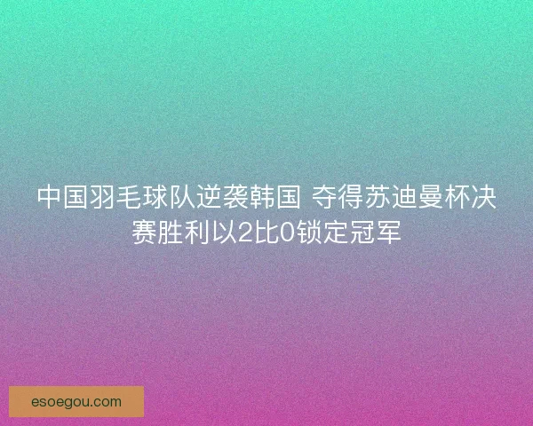 中国羽毛球队逆袭韩国 夺得苏迪曼杯决赛胜利以2比0锁定冠军
