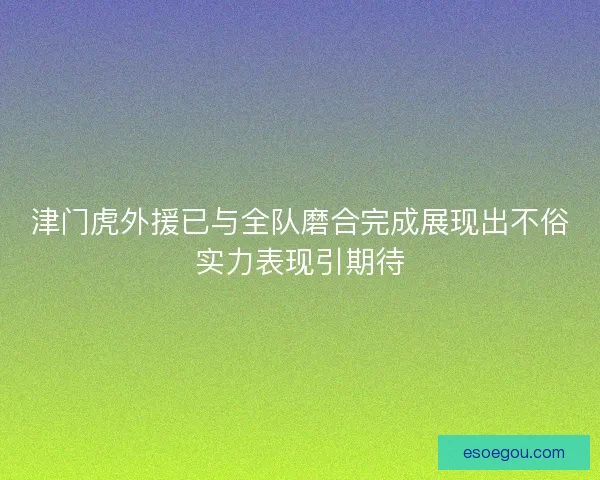 津门虎外援已与全队磨合完成展现出不俗实力表现引期待