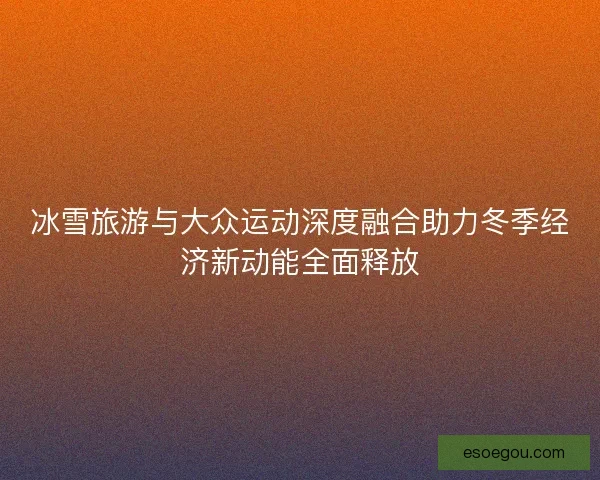 冰雪旅游与大众运动深度融合助力冬季经济新动能全面释放