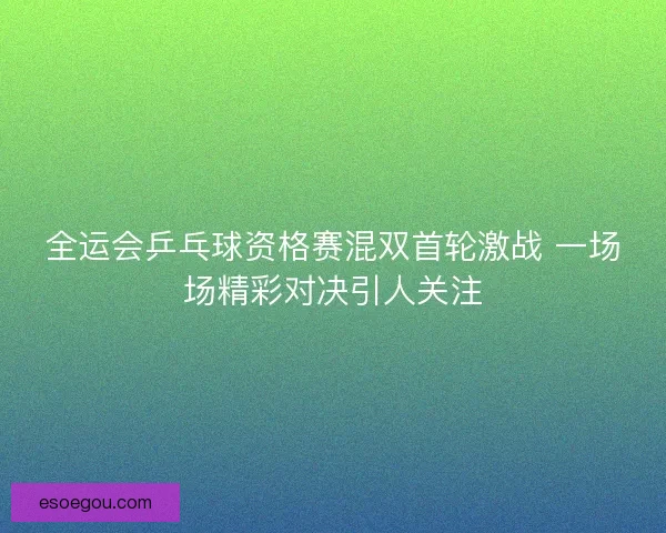 全运会乒乓球资格赛混双首轮激战 一场场精彩对决引人关注