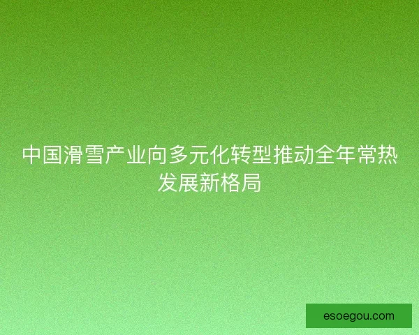 中国滑雪产业向多元化转型推动全年常热发展新格局