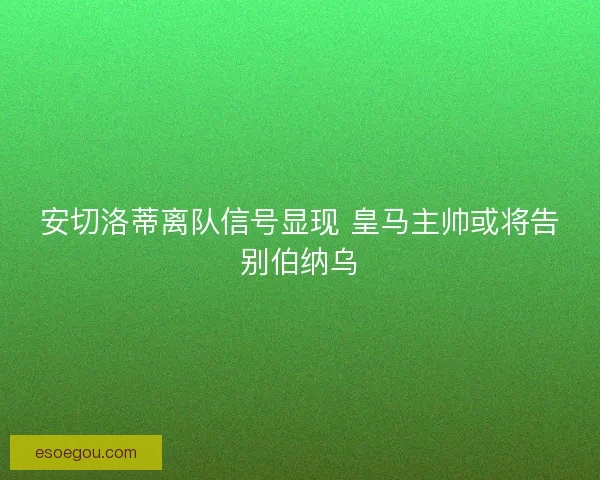 安切洛蒂离队信号显现 皇马主帅或将告别伯纳乌