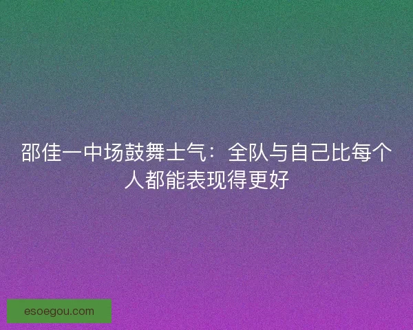 邵佳一中场鼓舞士气：全队与自己比每个人都能表现得更好