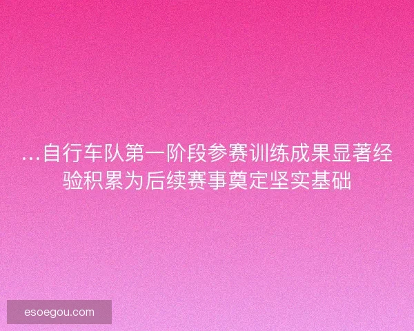 …自行车队第一阶段参赛训练成果显著经验积累为后续赛事奠定坚实基础
