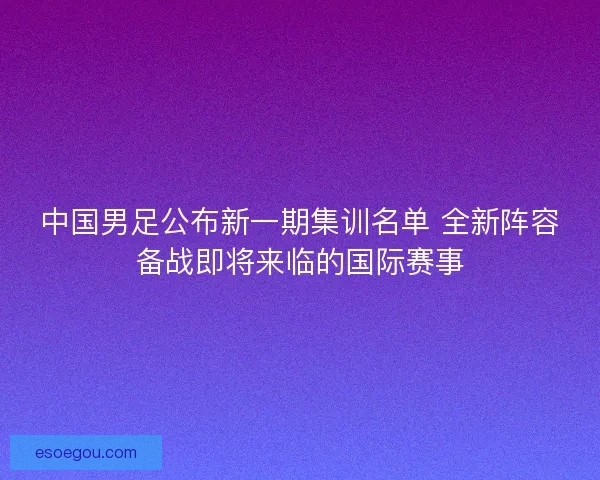 中国男足公布新一期集训名单 全新阵容备战即将来临的国际赛事