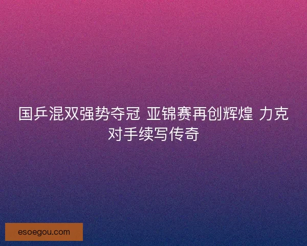 国乒混双强势夺冠 亚锦赛再创辉煌 力克对手续写传奇