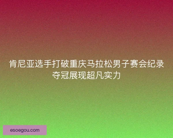 肯尼亚选手打破重庆马拉松男子赛会纪录夺冠展现超凡实力