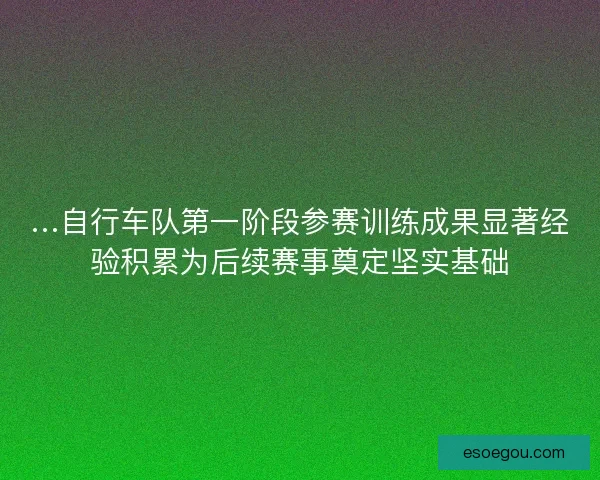 …自行车队第一阶段参赛训练成果显著经验积累为后续赛事奠定坚实基础
