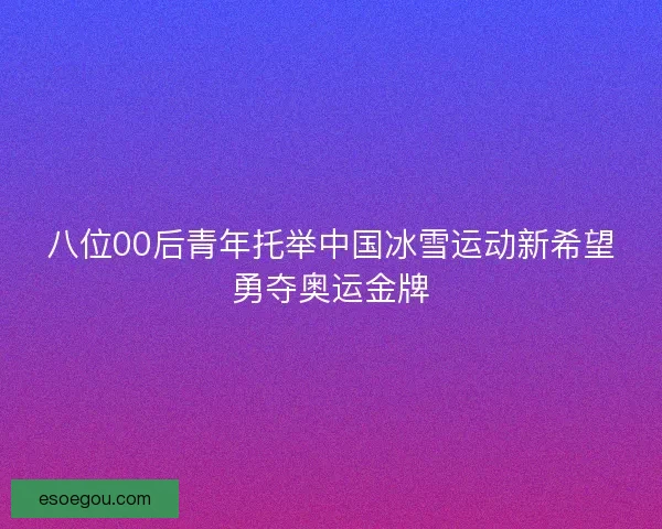 八位00后青年托举中国冰雪运动新希望勇夺奥运金牌