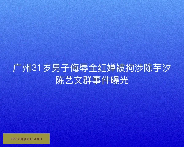 广州31岁男子侮辱全红婵被拘涉陈芋汐陈艺文群事件曝光