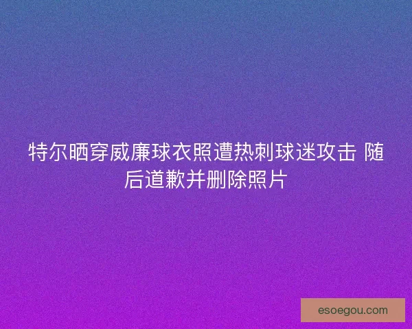 特尔晒穿威廉球衣照遭热刺球迷攻击 随后道歉并删除照片