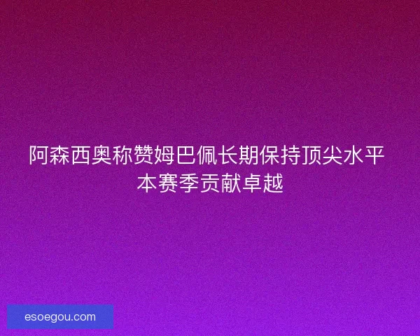 阿森西奥称赞姆巴佩长期保持顶尖水平 本赛季贡献卓越