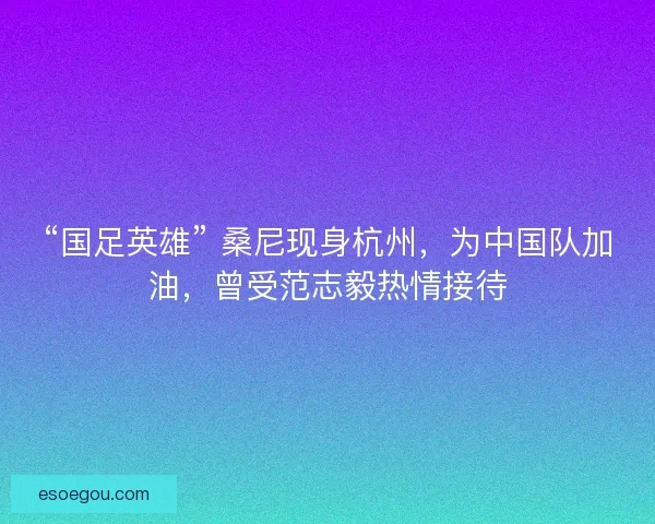 “国足英雄” 桑尼现身杭州，为中国队加油，曾受范志毅热情接待
