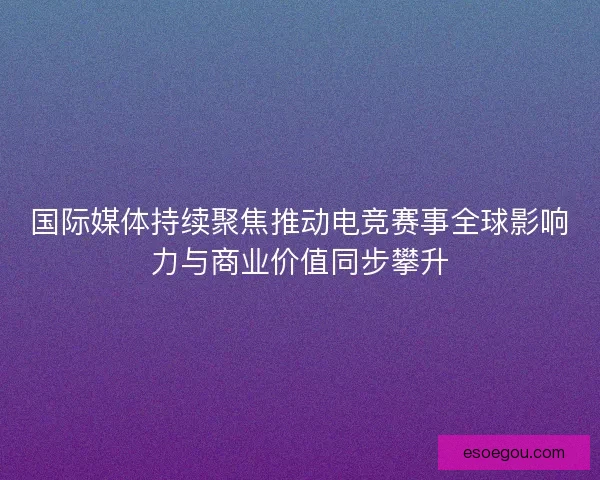 国际媒体持续聚焦推动电竞赛事全球影响力与商业价值同步攀升