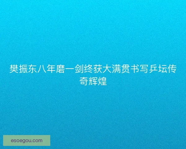 樊振东八年磨一剑终获大满贯书写乒坛传奇辉煌
